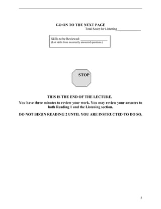 GO ON TO THE NEXT PAGE 
Total Score for Listening_______________ 
Skills to be Reviewed: _________________ 
(List skills from incorrectly answered questions.) 
STOP 
THIS IS THE END OF THE LECTURE. 
You have three minutes to review your work. You may review your answers to 
both Reading 1 and the Listening section. 
DO NOT BEGIN READING 2 UNTIL YOU ARE INSTRUCTED TO DO SO. 
5 
 
