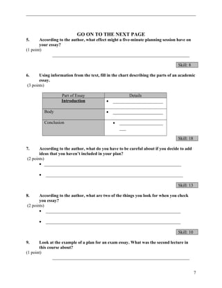 GO ON TO THE NEXT PAGE 
5. According to the author, what effect might a five-minute planning session have on 
your essay? 
(1 point) 
_______________________________________________________________ 
Skill: 8 
6. Using information from the text, fill in the chart describing the parts of an academic 
essay. 
(3 points) 
Part of Essay Details 
Introduction · _______________________ 
Body · _______________________ 
Conclusion · ____________________ 
___ 
Skill: 18 
7. According to the author, what do you have to be careful about if you decide to add 
ideas that you haven’t included in your plan? 
(2 points) 
· _______________________________________________________________ 
· _______________________________________________________________ 
Skill: 13 
8. According to the author, what are two of the things you look for when you check 
you essay? 
(2 points) 
· ______________________________________________________________ 
· ______________________________________________________________ 
Skill: 10 
9. Look at the example of a plan for an exam essay. What was the second lecture in 
this course about? 
(1 point) 
_______________________________________________________________ 
7 
 