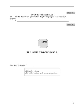 Skill: 19 
GO ON TO THE NEXT PAGE 
10. What is the author’s opinion about the planning stage of an exam essay? 
(1 point) 
· _______________________________________________________________ 
Skill: 16 
STOP 
THIS IS THE END OF READING 2. 
Total Score for Reading 2_______ 
Skills to be reviewed: _____________________ 
(List skills from incorrectly answered questions) 
8 
 