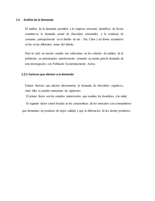 1.2 Análisis de la Demanda
El análisis de la demanda permitirá a la empresa artesanal, identificar de forma
cuantitativa la demanda actual de chocolates artesanales, y la conducta de
consumo, principalmente en el distrito de ate – Sta. Clara y de forma secundaria
en las en las diferentes zonas del distrito.
Para lo cual, en nuestro estudio nos enfocamos en los criterios de análisis de la
población, ya mencionados anteriormente; tomando en cuenta para la demanda de
esta investigación a la Población Económicamente Activa.
1.2.1 Factores que afectan a la demanda
Existen factores que afectan directamente la demanda de chocolates orgánicos,
entre ellos se pueden mencionar las siguientes:
El primer factor son los estudios nutricionales que resaltan los beneficios a la salud.
El segundo factor estará basado en las caracteriticas de los mercados con consumidores
que demandan un producto de mejor calidad y que lo diferencien de los demás productos.
 