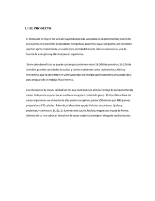 1.1 EL PRODUCTO
El chocolate eshoyendía unode losproductosmás valoradosenlagastronomíay nutrición
puescontiene excelentespropiedadesenergéticas.Lociertoesque 100 gramos de chocolate
aportan aproximadamente uncuartode lacantidaddiariade calorías necesarias,unade
fuente de energíamuyefectivaparael organismo.
Entre otrosbeneficiosse puede contarque contienenentre 18-20% de proteínas,10-12% de
almidón,grandescantidadesde azúcary ciertosnutrientescomoteobromina,cafeínay
fenilamina, que loconviertenenunrecuperadorde energíacasi instantáneo,resultadoideal
para despuésde untrabajofísicointenso.
Los chocolatesde mayorcalidadsonlos que contienenunaltoporcentaje de componentesde
cacao. Lo buenoes que el cacao contiene muypococontenidograso. El chocolate a base de
cacao orgánicoesun alimentode altopoderenergético,posee 500calorías por 100 gramos
proporciona170 calorías. Además, el chocolate aportahidratosde carbono,lípidosy
proteínas,vitaminasA,BI,B2, D, E; minerales:calcio,fósforo,magnesioytrozosde hierro,
Además de surico sabor,el chocolate de cacao orgánicoprotege el desgaste cardiovascular.
 
