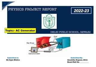 1
Submitted to Submitted By
Mr.Vipin Mishra Anushika Kapoor, XII-A
Board Roll No____________
2022-23
Topic:- AC Generator
PHYSICS PROJECT REPORT
DELHI PUBLIC SCHOOL, REWARI
 