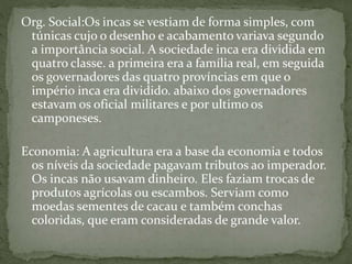 Org. Social:Os incas se vestiam de forma simples, com
túnicas cujo o desenho e acabamento variava segundo
a importância social. A sociedade inca era dividida em
quatro classe. a primeira era a família real, em seguida
os governadores das quatro províncias em que o
império inca era dividido. abaixo dos governadores
estavam os oficial militares e por ultimo os
camponeses.
Economia: A agricultura era a base da economia e todos
os níveis da sociedade pagavam tributos ao imperador.
Os incas não usavam dinheiro. Eles faziam trocas de
produtos agrícolas ou escambos. Serviam como
moedas sementes de cacau e também conchas
coloridas, que eram consideradas de grande valor.
 