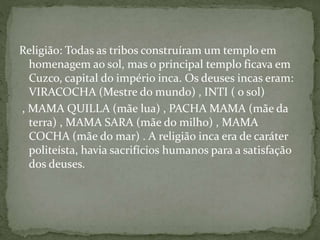 Religião: Todas as tribos construíram um templo em
homenagem ao sol, mas o principal templo ficava em
Cuzco, capital do império inca. Os deuses incas eram:
VIRACOCHA (Mestre do mundo) , INTI ( o sol)
, MAMA QUILLA (mãe lua) , PACHA MAMA (mãe da
terra) , MAMA SARA (mãe do milho) , MAMA
COCHA (mãe do mar) . A religião inca era de caráter
politeísta, havia sacrifícios humanos para a satisfação
dos deuses.
 