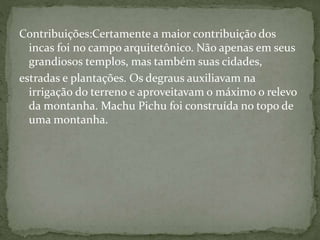Contribuições:Certamente a maior contribuição dos
incas foi no campo arquitetônico. Não apenas em seus
grandiosos templos, mas também suas cidades,
estradas e plantações. Os degraus auxiliavam na
irrigação do terreno e aproveitavam o máximo o relevo
da montanha. Machu Pichu foi construída no topo de
uma montanha.
 