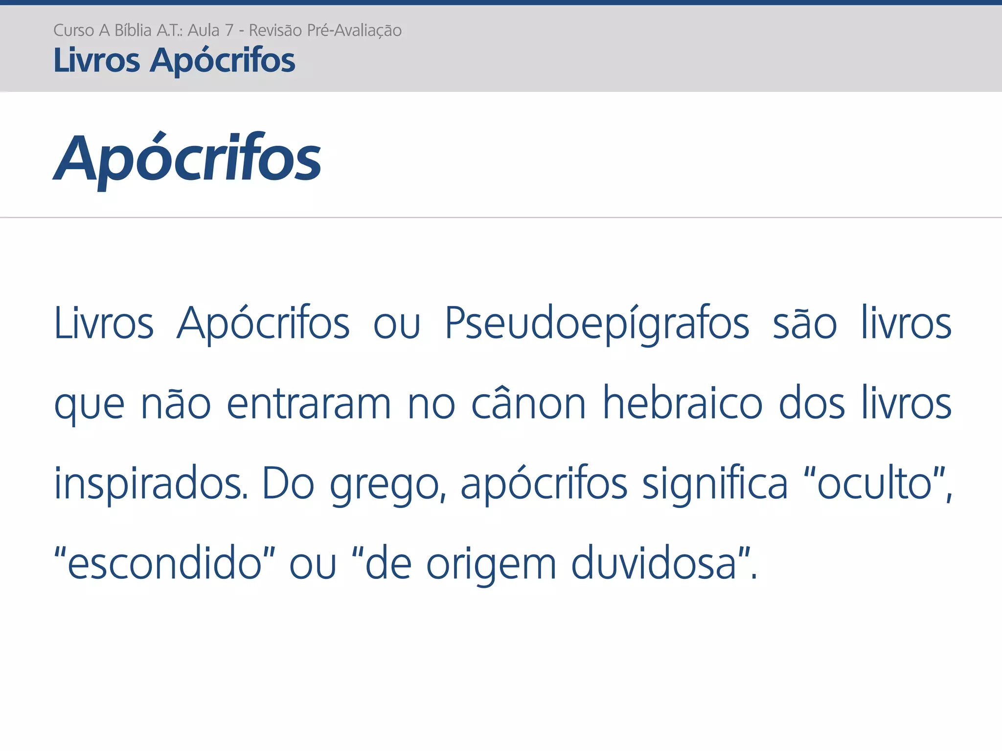 Apócrifos
Curso A Bíblia A.T.: Aula 7 - Revisão Pré-Avaliação
Livros Apócrifos
Livros Apócrifos ou Pseudoepígrafos são livros
que não entraram no cânon hebraico dos livros
inspirados. Do grego, apócrifos significa “oculto”,
“escondido” ou “de origem duvidosa”.
 