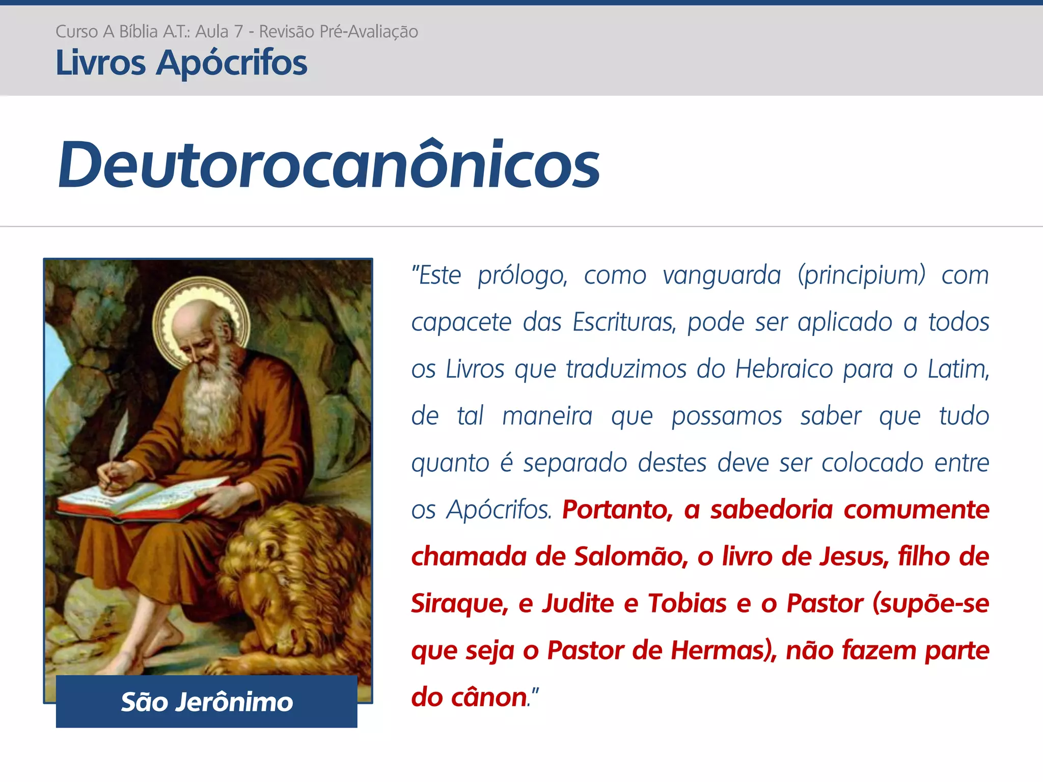Deutorocanônicos
Curso A Bíblia A.T.: Aula 7 - Revisão Pré-Avaliação
Livros Apócrifos
"Este prólogo, como vanguarda (principium) com
capacete das Escrituras, pode ser aplicado a todos
os Livros que traduzimos do Hebraico para o Latim,
de tal maneira que possamos saber que tudo
quanto é separado destes deve ser colocado entre
os Apócrifos. Portanto, a sabedoria comumente
chamada de Salomão, o livro de Jesus, filho de
Siraque, e Judite e Tobias e o Pastor (supõe-se
que seja o Pastor de Hermas), não fazem parte
do cânon.”São Jerônimo
 