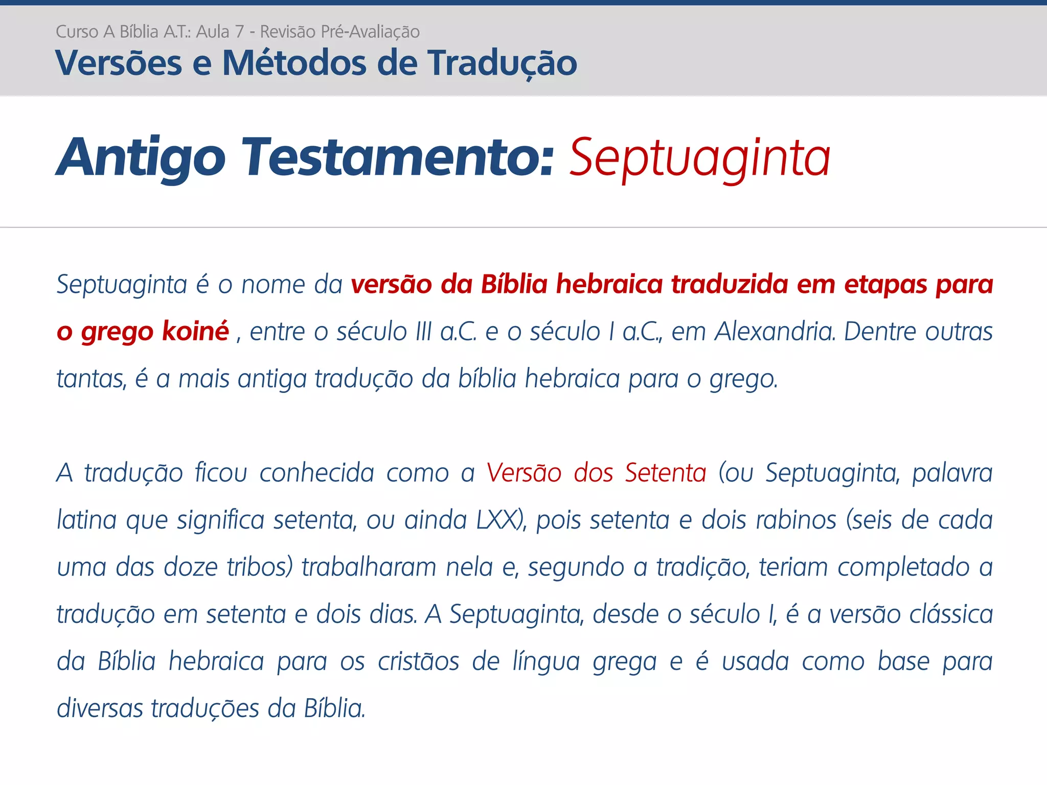 Septuaginta é o nome da versão da Bíblia hebraica traduzida em etapas para
o grego koiné , entre o século III a.C. e o século I a.C., em Alexandria. Dentre outras
tantas, é a mais antiga tradução da bíblia hebraica para o grego.
A tradução ficou conhecida como a Versão dos Setenta (ou Septuaginta, palavra
latina que significa setenta, ou ainda LXX), pois setenta e dois rabinos (seis de cada
uma das doze tribos) trabalharam nela e, segundo a tradição, teriam completado a
tradução em setenta e dois dias. A Septuaginta, desde o século I, é a versão clássica
da Bíblia hebraica para os cristãos de língua grega e é usada como base para
diversas traduções da Bíblia.
Antigo Testamento: Septuaginta
Curso A Bíblia A.T.: Aula 7 - Revisão Pré-Avaliação
Versões e Métodos de Tradução
 