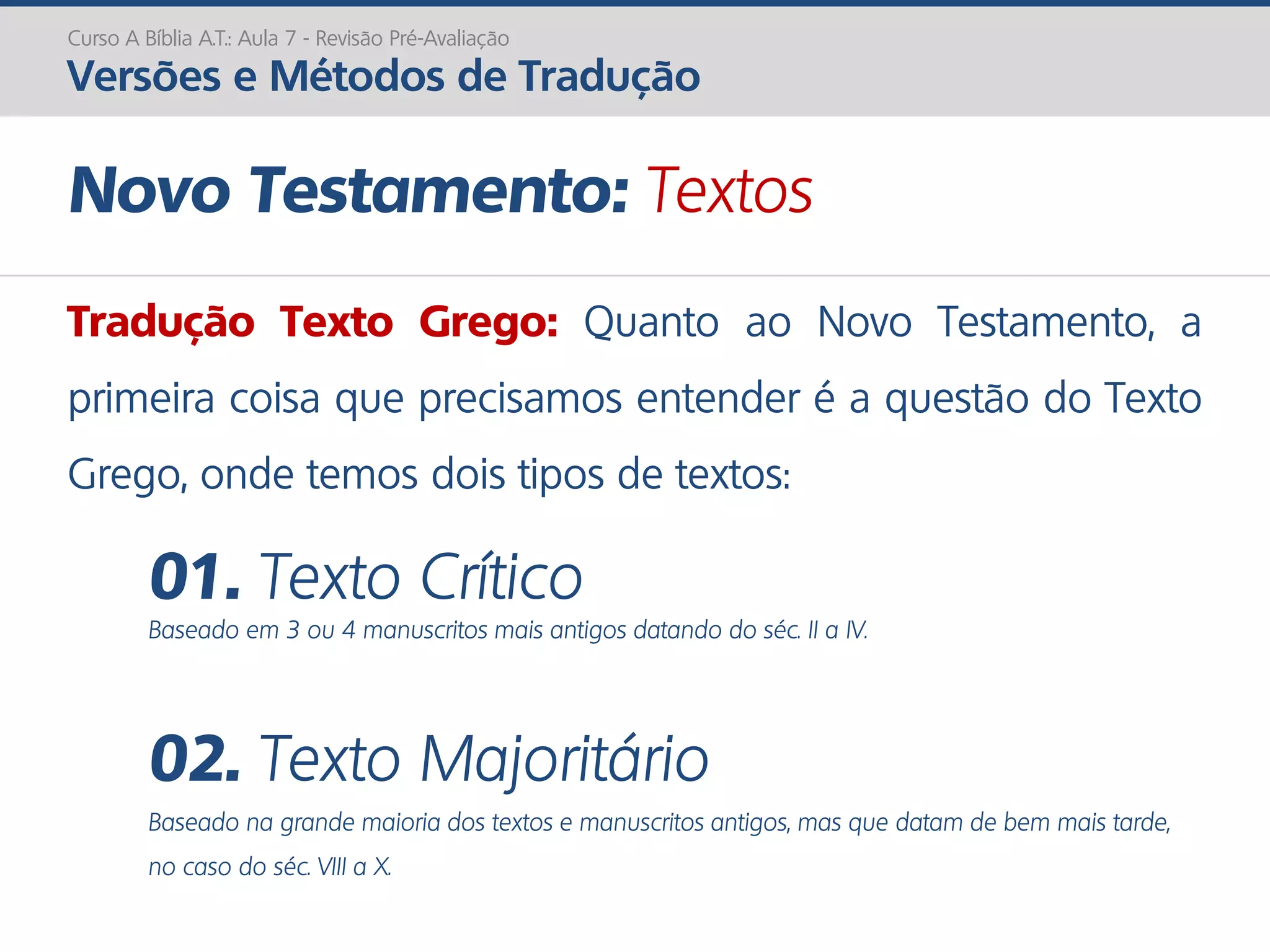 Novo Testamento: Textos
Tradução Texto Grego: Quanto ao Novo Testamento, a
primeira coisa que precisamos entender é a questão do Texto
Grego, onde temos dois tipos de textos:
01. Texto Crítico
Baseado em 3 ou 4 manuscritos mais antigos datando do séc. II a IV.
02. Texto Majoritário
Baseado na grande maioria dos textos e manuscritos antigos, mas que datam de bem mais tarde,
no caso do séc. VIII a X.
Curso A Bíblia A.T.: Aula 7 - Revisão Pré-Avaliação
Versões e Métodos de Tradução
 