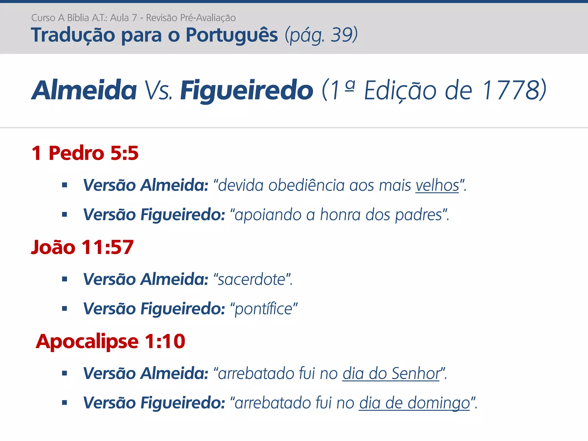 Curso A Bíblia A.T.: Aula 7 - Revisão Pré-Avaliação
Tradução para o Português (pág. 39)
Almeida Vs. Figueiredo (1ª Edição de 1778)
1 Pedro 5:5
 Versão Almeida: “devida obediência aos mais velhos”.
 Versão Figueiredo: “apoiando a honra dos padres”.
João 11:57
 Versão Almeida: “sacerdote”.
 Versão Figueiredo: “pontífice”
Apocalipse 1:10
 Versão Almeida: “arrebatado fui no dia do Senhor”.
 Versão Figueiredo: “arrebatado fui no dia de domingo”.
 