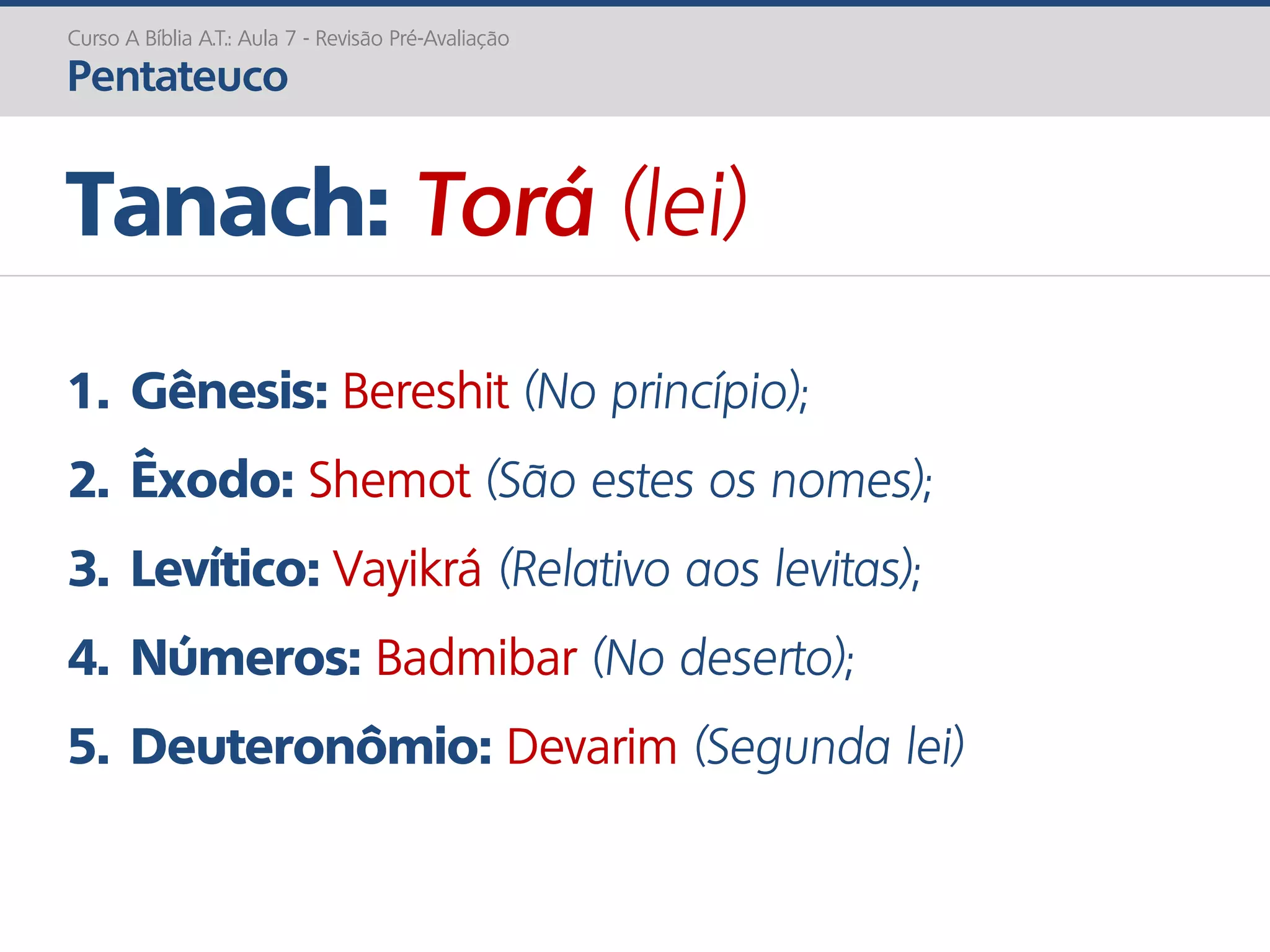1. Gênesis: Bereshit (No princípio);
2. Êxodo: Shemot (São estes os nomes);
3. Levítico: Vayikrá (Relativo aos levitas);
4. Números: Badmibar (No deserto);
5. Deuteronômio: Devarim (Segunda lei)
Tanach: Torá (lei)
Curso A Bíblia A.T.: Aula 7 - Revisão Pré-Avaliação
Pentateuco
 