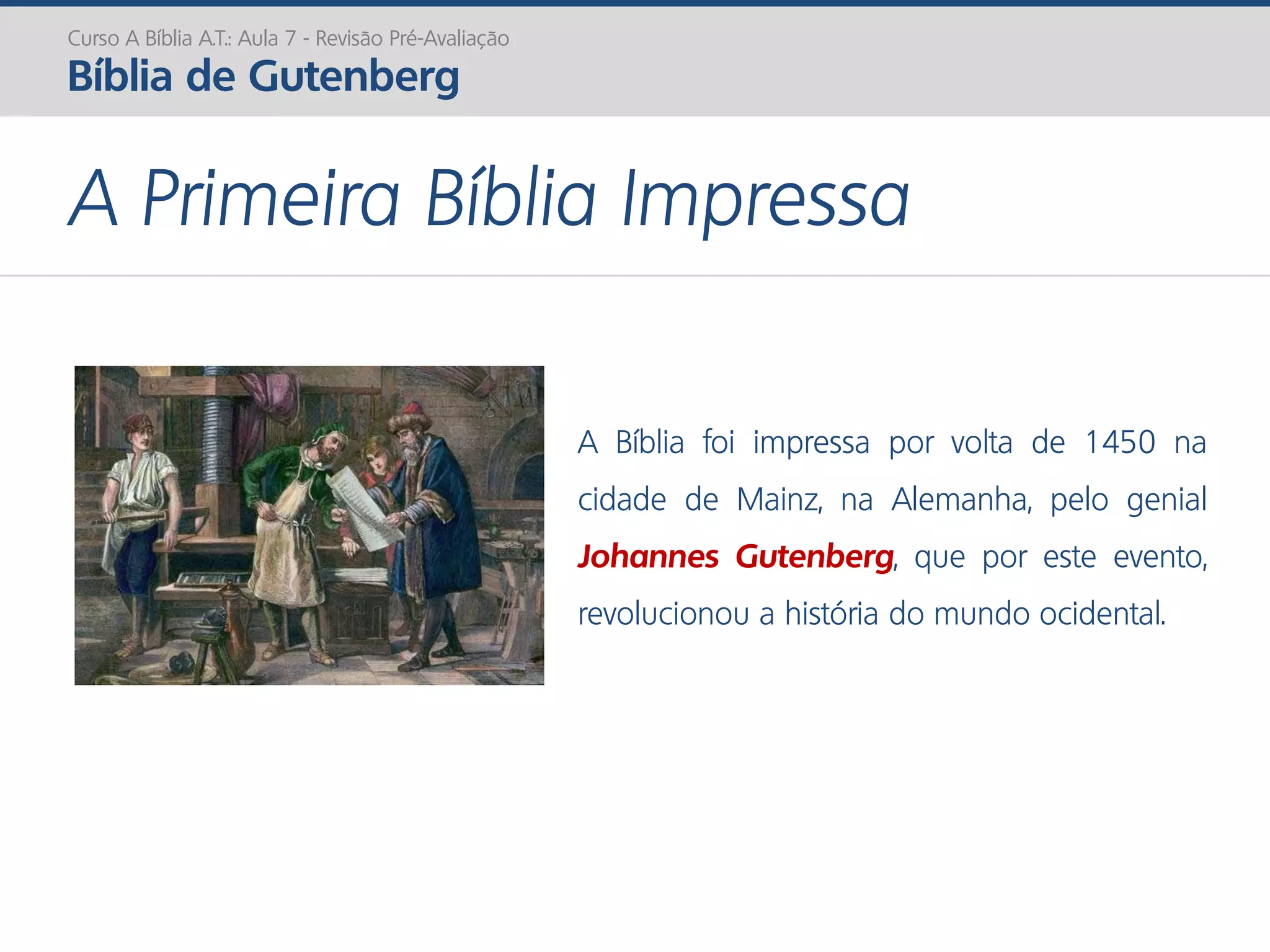 A Primeira Bíblia Impressa
Curso A Bíblia A.T.: Aula 7 - Revisão Pré-Avaliação
Bíblia de Gutenberg
A Bíblia foi impressa por volta de 1450 na
cidade de Mainz, na Alemanha, pelo genial
Johannes Gutenberg, que por este evento,
revolucionou a história do mundo ocidental.
 