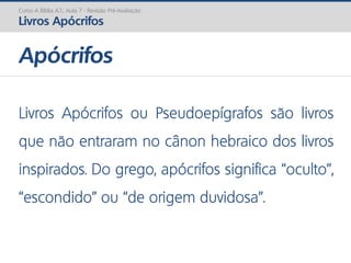 Apócrifos
Curso A Bíblia A.T.: Aula 7 - Revisão Pré-Avaliação
Livros Apócrifos
Livros Apócrifos ou Pseudoepígrafos são livros
que não entraram no cânon hebraico dos livros
inspirados. Do grego, apócrifos significa “oculto”,
“escondido” ou “de origem duvidosa”.
 