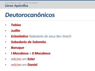 • Tobias
• Judite
• Eclesiástico (Sabedoria de Jesus Ben Sirach)
• Sabedoria de Salomão
• Baruque
• I Macabeus e II Macabeus
• adições em Ester
• adições em Daniel
Deutorocanônicos
Curso A Bíblia A.T.: Aula 7 - Revisão Pré-Avaliação
Livros Apócrifos
 
