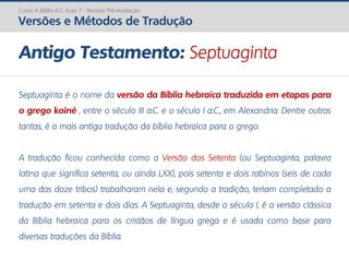 Septuaginta é o nome da versão da Bíblia hebraica traduzida em etapas para
o grego koiné , entre o século III a.C. e o século I a.C., em Alexandria. Dentre outras
tantas, é a mais antiga tradução da bíblia hebraica para o grego.
A tradução ficou conhecida como a Versão dos Setenta (ou Septuaginta, palavra
latina que significa setenta, ou ainda LXX), pois setenta e dois rabinos (seis de cada
uma das doze tribos) trabalharam nela e, segundo a tradição, teriam completado a
tradução em setenta e dois dias. A Septuaginta, desde o século I, é a versão clássica
da Bíblia hebraica para os cristãos de língua grega e é usada como base para
diversas traduções da Bíblia.
Antigo Testamento: Septuaginta
Curso A Bíblia A.T.: Aula 7 - Revisão Pré-Avaliação
Versões e Métodos de Tradução
 