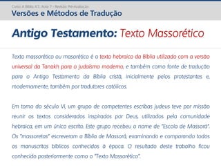 Texto massorético ou masorético é o texto hebraico da Bíblia utilizado com a versão
universal da Tanakh para o judaísmo moderno, e também como fonte de tradução
para o Antigo Testamento da Bíblia cristã, inicialmente pelos protestantes e,
modernamente, também por tradutores católicos.
Em torno do século VI, um grupo de competentes escribas judeus teve por missão
reunir os textos considerados inspirados por Deus, utilizados pela comunidade
hebraica, em um único escrito. Este grupo recebeu o nome de "Escola de Massorá".
Os "massoretas" escreveram a Bíblia de Massorá, examinando e comparando todos
os manuscritos bíblicos conhecidos à época. O resultado deste trabalho ficou
conhecido posteriormente como o "Texto Massorético".
Antigo Testamento: Texto Massorético
Curso A Bíblia A.T.: Aula 7 - Revisão Pré-Avaliação
Versões e Métodos de Tradução
 