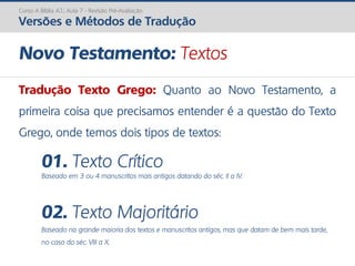 Novo Testamento: Textos
Tradução Texto Grego: Quanto ao Novo Testamento, a
primeira coisa que precisamos entender é a questão do Texto
Grego, onde temos dois tipos de textos:
01. Texto Crítico
Baseado em 3 ou 4 manuscritos mais antigos datando do séc. II a IV.
02. Texto Majoritário
Baseado na grande maioria dos textos e manuscritos antigos, mas que datam de bem mais tarde,
no caso do séc. VIII a X.
Curso A Bíblia A.T.: Aula 7 - Revisão Pré-Avaliação
Versões e Métodos de Tradução
 