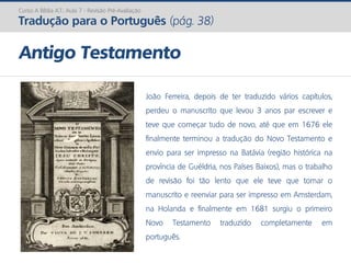 Curso A Bíblia A.T.: Aula 7 - Revisão Pré-Avaliação
Tradução para o Português (pág. 38)
Antigo Testamento
João Ferreira, depois de ter traduzido vários capítulos,
perdeu o manuscrito que levou 3 anos par escrever e
teve que começar tudo de novo, até que em 1676 ele
finalmente terminou a tradução do Novo Testamento e
envio para ser impresso na Batávia (região histórica na
província de Guéldria, nos Países Baixos), mas o trabalho
de revisão foi tão lento que ele teve que tomar o
manuscrito e reenviar para ser impresso em Amsterdam,
na Holanda e finalmente em 1681 surgiu o primeiro
Novo Testamento traduzido completamente em
português.
 
