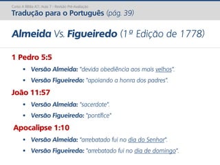 Curso A Bíblia A.T.: Aula 7 - Revisão Pré-Avaliação
Tradução para o Português (pág. 39)
Almeida Vs. Figueiredo (1ª Edição de 1778)
1 Pedro 5:5
 Versão Almeida: “devida obediência aos mais velhos”.
 Versão Figueiredo: “apoiando a honra dos padres”.
João 11:57
 Versão Almeida: “sacerdote”.
 Versão Figueiredo: “pontífice”
Apocalipse 1:10
 Versão Almeida: “arrebatado fui no dia do Senhor”.
 Versão Figueiredo: “arrebatado fui no dia de domingo”.
 