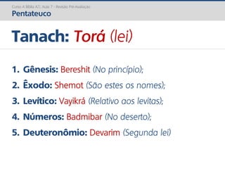 1. Gênesis: Bereshit (No princípio);
2. Êxodo: Shemot (São estes os nomes);
3. Levítico: Vayikrá (Relativo aos levitas);
4. Números: Badmibar (No deserto);
5. Deuteronômio: Devarim (Segunda lei)
Tanach: Torá (lei)
Curso A Bíblia A.T.: Aula 7 - Revisão Pré-Avaliação
Pentateuco
 