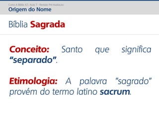 Bíblia Sagrada
Conceito: Santo que significa
“separado”.
Etimologia: A palavra "sagrado"
provém do termo latino sacrum.
Curso A Bíblia A.T.: Aula 7 - Revisão Pré-Avaliação
Origem do Nome
 