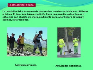 LA CONDICIÓN FÍSICA:

La condición física es necesaria para realizar nuestras actividades cotidianas
o físicas. El tener una buena condición física nos permite realizar tareas o
esfuerzos con el gasto de energía suficiente para evitar llegar a la fatiga y
además, evitar lesiones.




           Actividades Físicas.                 Actividades Cotidianas.
 