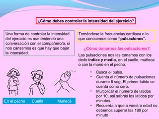 ¿Cómo debes controlar la intensidad del ejercicio?


Una forma de controlar la intensidad   Tomándose la frecuencias cardiaca o lo
del ejercicio es manteniendo una       que conocemos como “pulsaciones”.
conversación con el compañero/a, si
nos cansamos es que hay que bajar        ¿Cómo tomarnos las pulsaciones?
la intensidad.
                                       Las pulsaciones nos las tomamos con los
                                       dedo índice y medio, en el cuello, muñeca
                                       o con la mano en el pecho.
                                             •   Busca el pulso.
                                             •   Cuenta el número de pulsaciones
                                                 durante 6 seg. El primer latido se
                                                 cuenta como cero.
                                             •   Multiplicar el número de latidos
                                                 por 10, así sabrás los latidos por
En el pecho   Cuello         Muñeca              minutos.
                                             •   Recuerda a que a vuestra edad no
                                                 debemos superar las 180 por
                                                 minuto
 