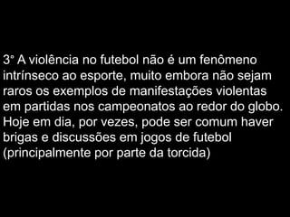 3° A violência no futebol não é um fenômeno
intrínseco ao esporte, muito embora não sejam
raros os exemplos de manifestações violentas
em partidas nos campeonatos ao redor do globo.
Hoje em dia, por vezes, pode ser comum haver
brigas e discussões em jogos de futebol
(principalmente por parte da torcida)

 