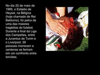 No dia 25 de maio de
1985, o Estádio de
Heysel, na Bélgica
(hoje chamado de Rei
Balduíno), foi palco de
uma das maiores
tragédias do futebol.
Durante a final da Liga
dos Campeões, entre
a Juventus de Turim e
o Liverpool, 39
pessoas morreram e
centenas se feriram
em um confronto entre
torcidas.

 