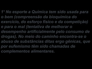 1° No esporte a Química tem sido usada para
o bem (compreensão da bioquímica do
exercício, do esforço físico e da competição)
e para o mal (tentativa de melhorar o
desempenho artificialmente pelo consumo de
drogas). No meio do caminho encontra-se o
abuso de substâncias ditas ergo gênicas, que
por eufemismo têm sido chamadas de
complementos alimentares.

 