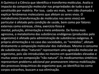 A Química é a Ciência que identifica e transforma moléculas. Avalia o
impacto da composição molecular nas propriedades de tudo o que é
constituído por matéria. Por isso, cada vez mais, tem sido chamada a
explicar fenômenos moleculares que afetam os seres vivos. O
metabolismo (transformação de moléculas nos seres vivos) em
particular é afetado pela condição de saúde, bem como por fatores
externos como estresse, clima, exercício físico e
mental, poluição, alimentação e meio ambiente. De forma mais
agressiva, o metabolismo das substâncias endógenas (produzidas pelo
organismo) é afetado pela administração de substâncias exógenas. A
própria alimentação e no caso das sociedades, os “remédios”, afetam
diretamente a composição molecular dos indivíduos. Mesmo o consumo
de substâncias ditas “naturais” representam uma agressão molecular ao
organismo, pois são introduzidas no mesmo em quantidades elevadas e
muitas vezes em composição “não natural”. Os medicamentos sintéticos
representam problema adicional por promoverem intensa mobilização
dos processos bioquímicos do organismo que, ao identificá-los como
corpos estranhos, buscam a sua eliminação.

 