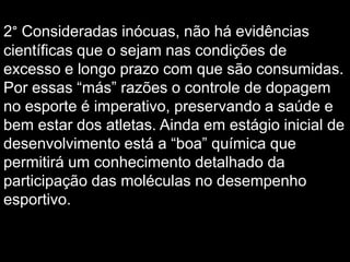 2° Consideradas inócuas, não há evidências
científicas que o sejam nas condições de
excesso e longo prazo com que são consumidas.
Por essas “más” razões o controle de dopagem
no esporte é imperativo, preservando a saúde e
bem estar dos atletas. Ainda em estágio inicial de
desenvolvimento está a “boa” química que
permitirá um conhecimento detalhado da
participação das moléculas no desempenho
esportivo.

 