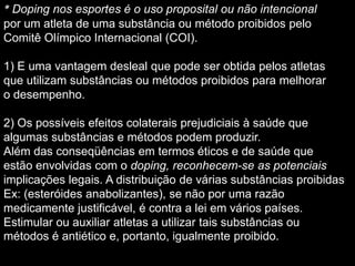 * Doping nos esportes é o uso proposital ou não intencional
por um atleta de uma substância ou método proibidos pelo
Comitê Olímpico Internacional (COI).
1) E uma vantagem desleal que pode ser obtida pelos atletas
que utilizam substâncias ou métodos proibidos para melhorar
o desempenho.
2) Os possíveis efeitos colaterais prejudiciais à saúde que
algumas substâncias e métodos podem produzir.
Além das conseqüências em termos éticos e de saúde que
estão envolvidas com o doping, reconhecem-se as potenciais
implicações legais. A distribuição de várias substâncias proibidas
Ex: (esteróides anabolizantes), se não por uma razão
medicamente justificável, é contra a lei em vários países.
Estimular ou auxiliar atletas a utilizar tais substâncias ou
métodos é antiético e, portanto, igualmente proibido.

 