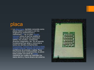 placa 
 La placa base, también conocida como 
placa madre o principal o con los 
anglicismos motherboard o 
mainboard,[13] es un gran circuito 
impreso sobre el que se suelda el 
chipset, las ranuras de expansión 
(slots), los zócalos, conectores, 
diversos integrados, etc. Es el soporte 
fundamental que aloja y comunica a 
todos los demás componentes: 
Procesador, módulos de memoria RAM, 
tarjetas gráficas, tarjetas de expansión, 
periféricos de entrada y salida. Para 
comunicar esos componentes, la placa 
base posee una serie de buses 
mediante los cuales se trasmiten los 
datos dentro y hacia afuera del sistema. 
 