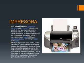 IMPRESORA 
 Una impresora es un dispositivo 
periférico del ordenador que permite 
producir una gama permanente de 
textos o gráficos de documentos 
almacenados en un formato electrónico, 
imprimiéndolos en medios físicos, 
normalmente en papel, utilizando 
cartuchos de tinta o tecnología láser 
(con tóner). 
 Muchas impresoras son usadas como 
periféricos, y están permanentemente 
unidas al ordenador por un cable. Otras 
impresoras, llamadas impresoras de 
red, tienen una interfaz de red interno 
(típicamente wireless o ethernet), y que 
puede servir como un dispositivo para 
imprimir en papel algún documento 
para cualquier usuario de la red. 
 
