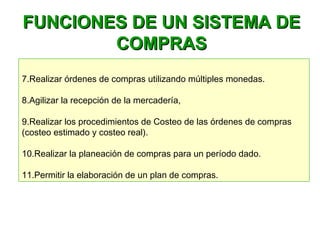 FUNCIONES DE UN SISTEMA DEFUNCIONES DE UN SISTEMA DE
COMPRASCOMPRAS
7.Realizar órdenes de compras utilizando múltiples monedas.
8.Agilizar la recepción de la mercadería, 
9.Realizar los procedimientos de Costeo de las órdenes de compras
(costeo estimado y costeo real).
10.Realizar la planeación de compras para un período dado.
11.Permitir la elaboración de un plan de compras.
 