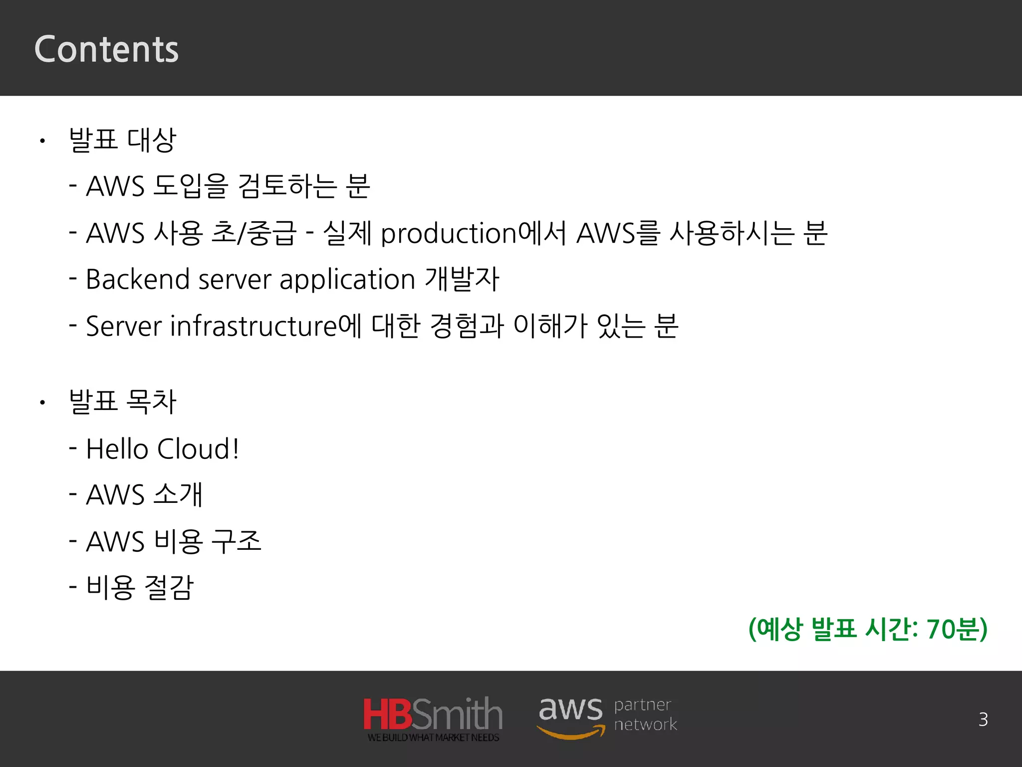 Contents
• 발표 대상 
- AWS 도입을 검토하는 분 
- AWS 사용 초/중급 - 실제 production에서 AWS를 사용하시는 분 
- Backend server application 개발자 
- Server infrastructure에 대한 경험과 이해가 있는 분
• 발표 목차 
- Hello Cloud! 
- AWS 소개 
- AWS 비용 구조 
- 비용 절감
3
(예상 발표 시간: 70분)
 