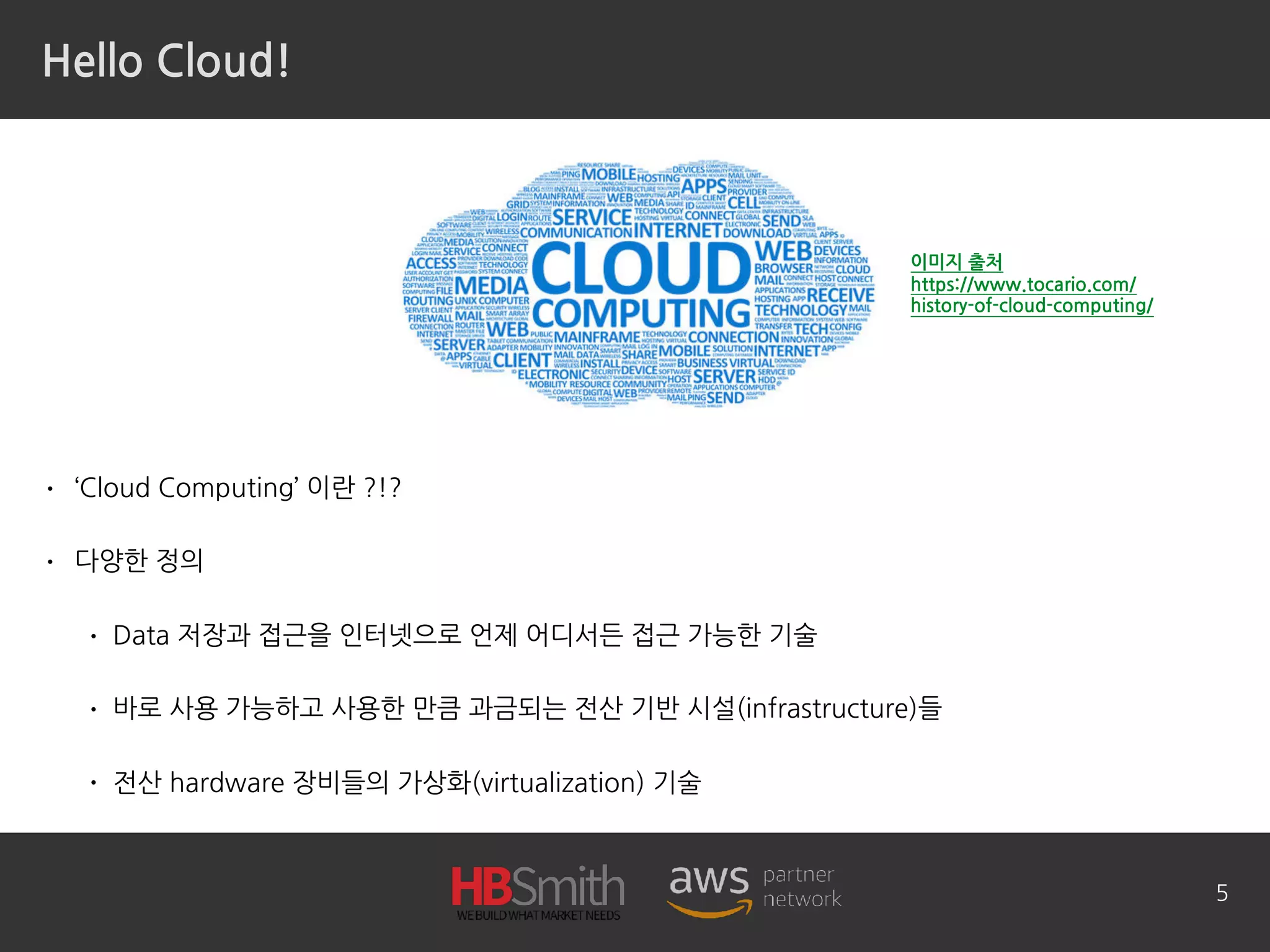 Hello Cloud!
• ‘Cloud Computing’ 이란 ?!?
• 다양한 정의
• Data 저장과 접근을 인터넷으로 언제 어디서든 접근 가능한 기술
• 바로 사용 가능하고 사용한 만큼 과금되는 전산 기반 시설(infrastructure)들
• 전산 hardware 장비들의 가상화(virtualization) 기술
5
이미지 출처 
https://www.tocario.com/
history-of-cloud-computing/
 