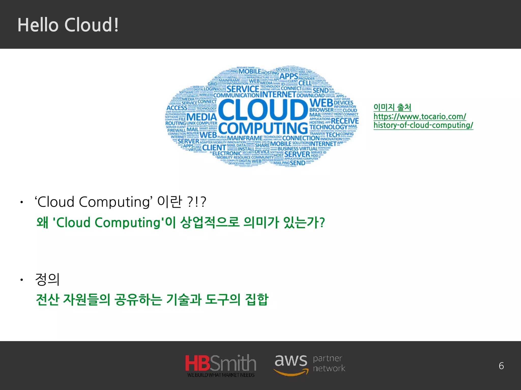 Hello Cloud!
• ‘Cloud Computing’ 이란 ?!?
• 정의
6
왜 'Cloud Computing'이 상업적으로 의미가 있는가?
전산 자원들의 공유하는 기술과 도구의 집합
이미지 출처 
https://www.tocario.com/
history-of-cloud-computing/
 
