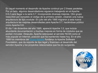 En aquel momento el desarrollo de Apache continuó por 2 líneas paralelas.
Por un lado, algunos desarrolladores siguieron trabajando en el Apache
0.6.2 para llegar a la serie 0.7, incorporando diversas mejoras. Otro grupo
reescribió por completo el código de la primera versión, creando una nueva
arquitectura de tipo modular. En julio del año 1995 migraron a esta nueva
arquitectura las mejoras desarrolladas para Apache 0.7, haciéndose público
como Apache 0.8.
El día 1 de diciembre del año 1995, apareció Apache 1.0, que incluía
abundante documentación y muchas mejoras en forma de módulos que se
podían incrustar. Después, Apache sobrepasó al servidor NCSA como el
más popular en Internet, posición que ha mantenido hasta hoy. En el año
1999 los miembros del Grupo Apache fundaron la Apache Software
Foundation, que da soporte de tipo legal y financiero al desarrollo del
servidor Apache y los proyectos relacionados que ha ido surgiendo.
 