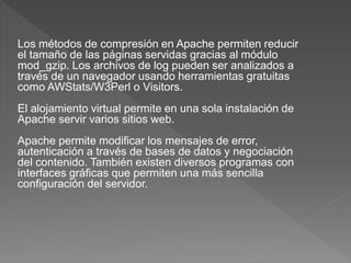 Los métodos de compresión en Apache permiten reducir
el tamaño de las páginas servidas gracias al módulo
mod_gzip. Los archivos de log pueden ser analizados a
través de un navegador usando herramientas gratuitas
como AWStats/W3Perl o Visitors.
El alojamiento virtual permite en una sola instalación de
Apache servir varios sitios web.
Apache permite modificar los mensajes de error,
autenticación a través de bases de datos y negociación
del contenido. También existen diversos programas con
interfaces gráficas que permiten una más sencilla
configuración del servidor.
 