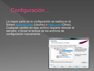 La mayor parte de la configuración se realiza en el
fichero apache2.conf (Ubuntu) o httpd.conf (Otros).
Cualquier cambio en este archivo requiere reiniciar el
servidor, o forzar la lectura de los archivos de
configuración nuevamente.
 