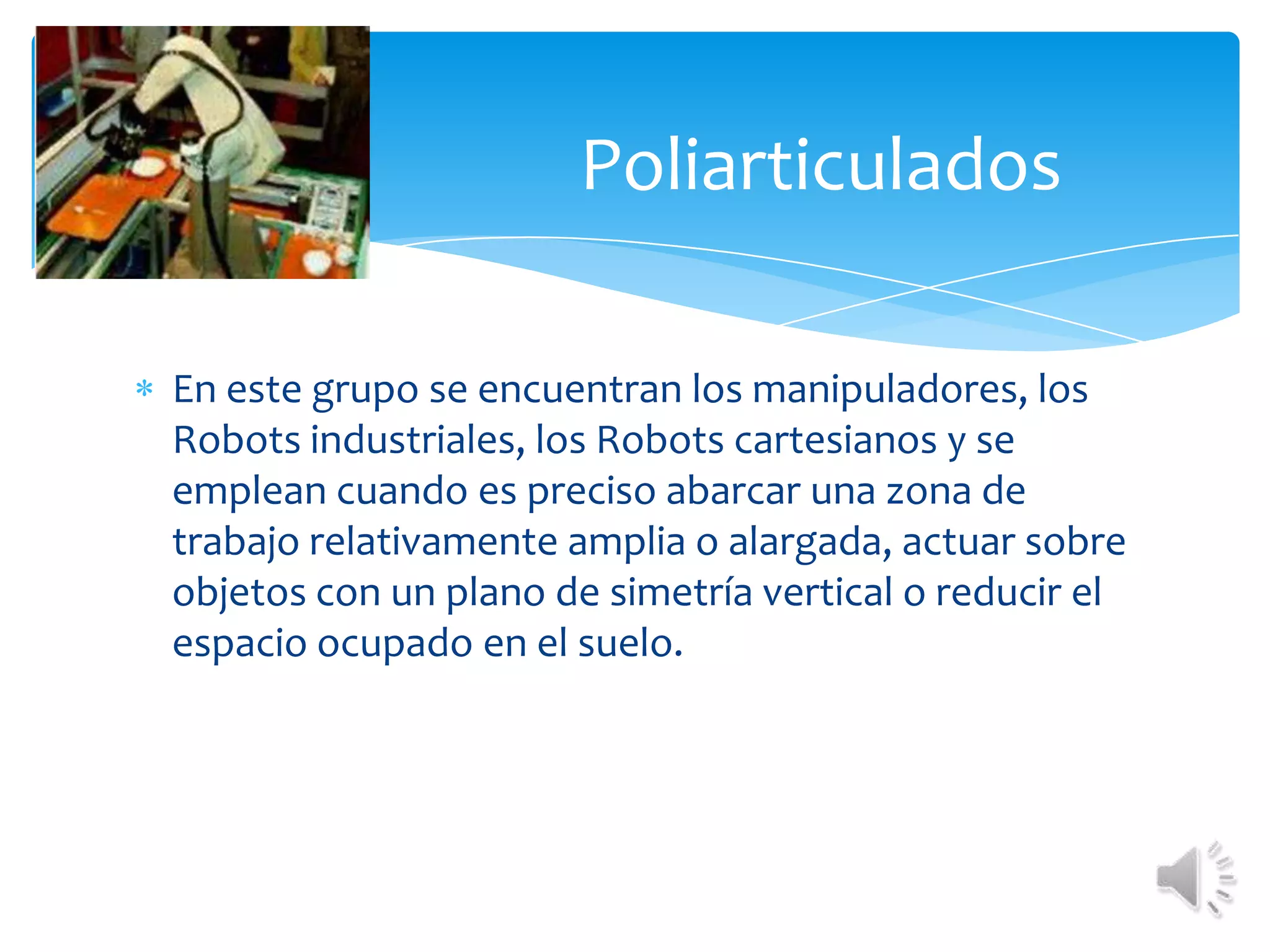 PoliarticuladosEn este grupo se encuentran los manipuladores, los Robots industriales, los Robots cartesianos y se emplean cuando es preciso abarcar una zona de trabajo relativamente amplia o alargada, actuar sobre objetos con un plano de simetría vertical o reducir el espacio ocupado en el suelo.