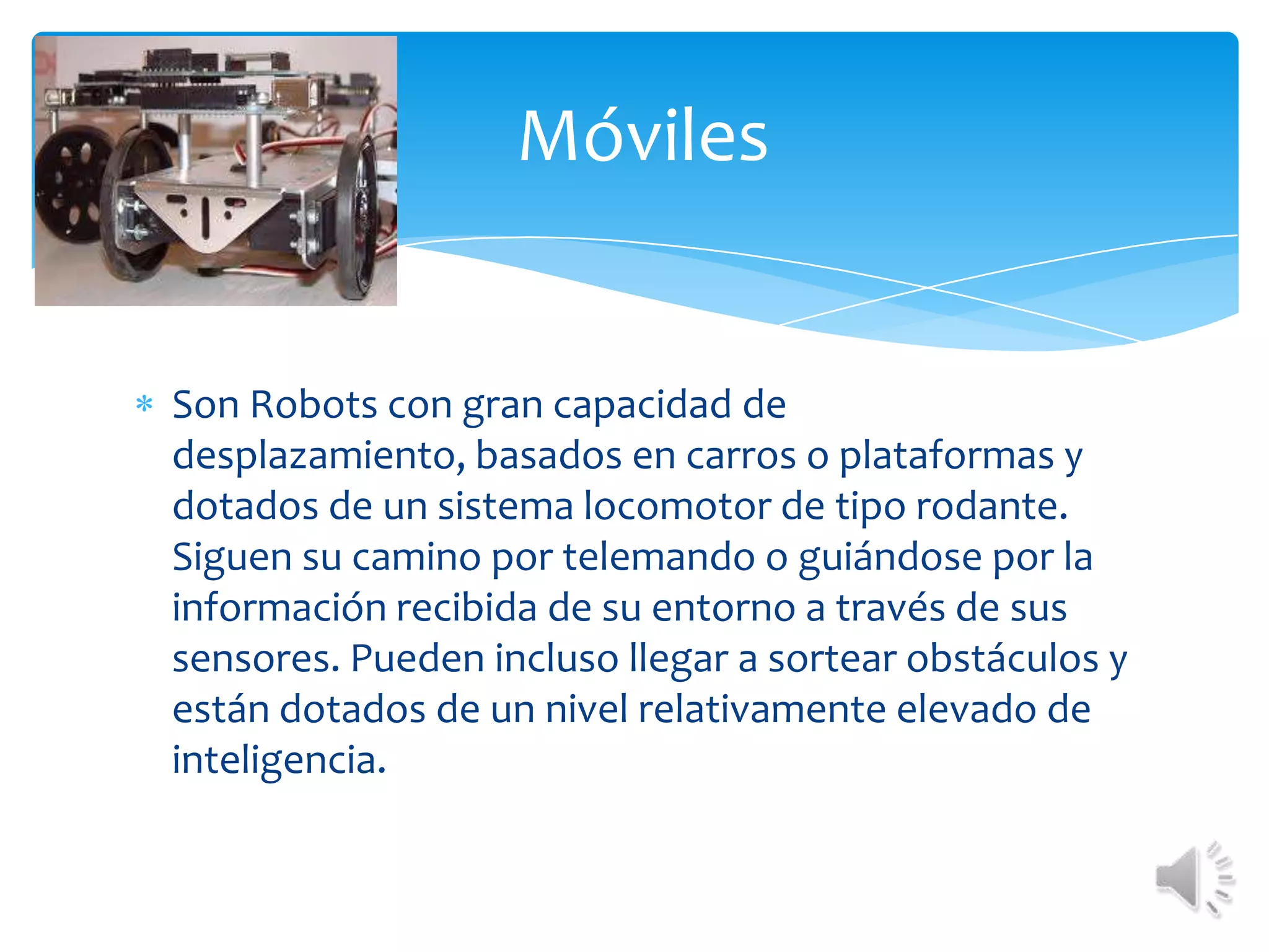 Son Robots con gran capacidad de desplazamiento, basados en carros o plataformas y dotados de un sistema locomotor de tipo rodante. Siguen su camino por telemando o guiándose por la información recibida de su entorno a través de sus sensores. Pueden incluso llegar a sortear obstáculos y están dotados de un nivel relativamente elevado de inteligencia. Móviles 