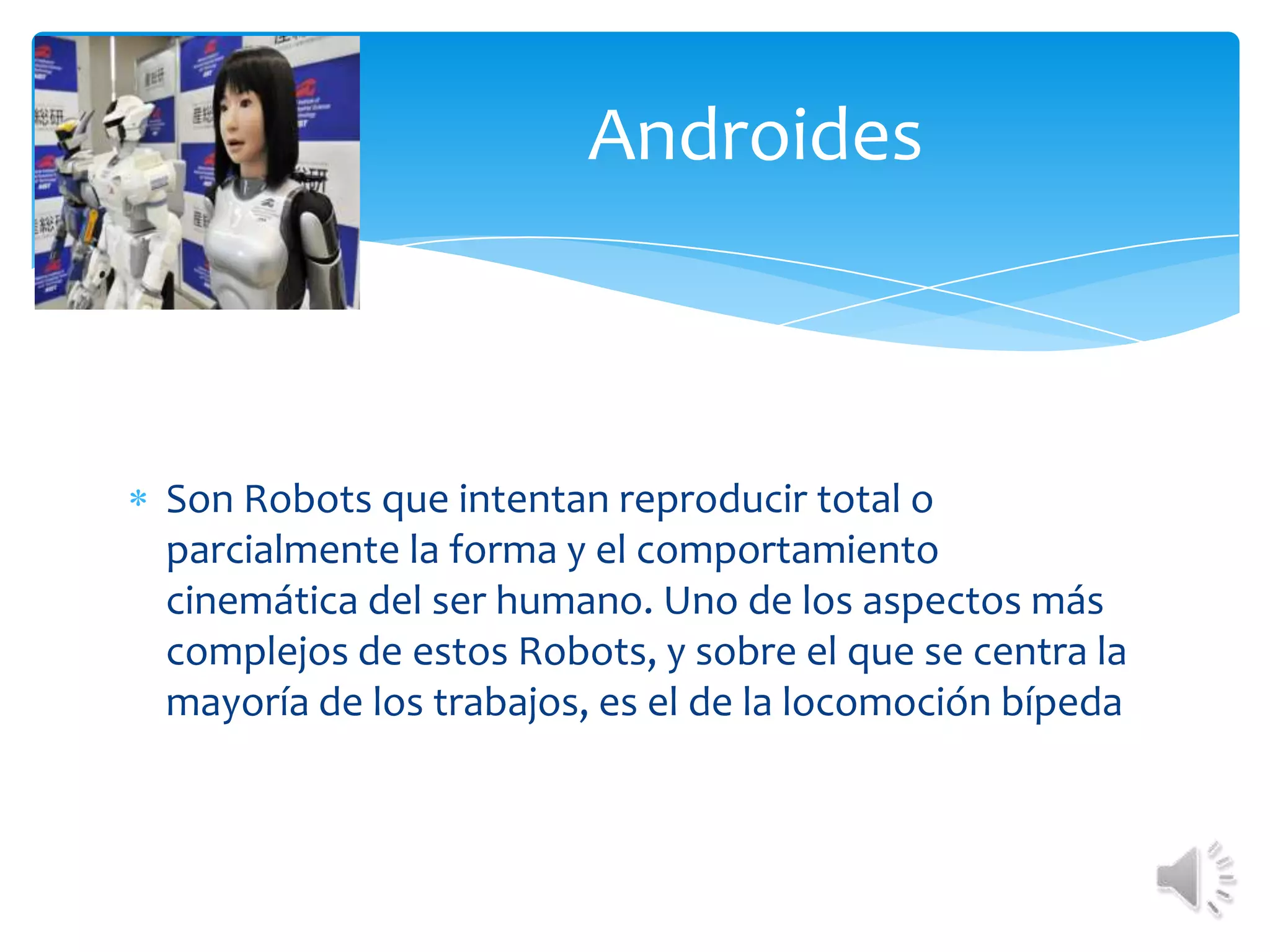 Androides Son Robots que intentan reproducir total o parcialmente la forma y el comportamiento cinemática del ser humano. Uno de los aspectos más complejos de estos Robots, y sobre el que se centra la mayoría de los trabajos, es el de la locomoción bípeda