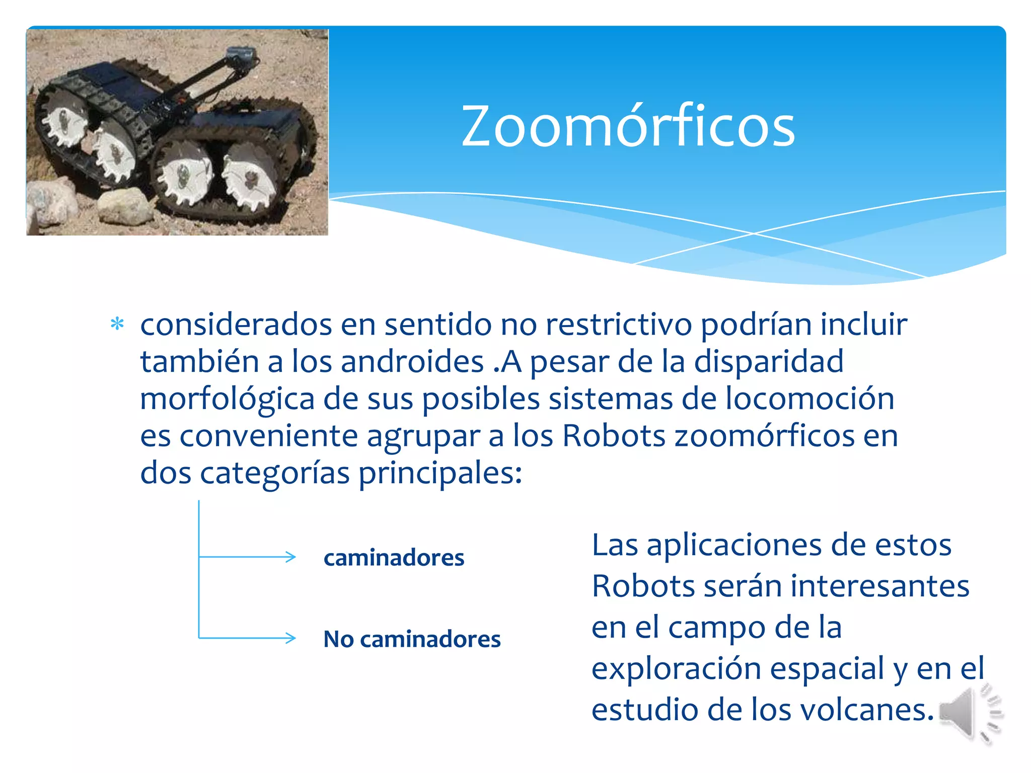 Zoomórficos considerados en sentido no restrictivo podrían incluir también a los androides .A pesar de la disparidad morfológica de sus posibles sistemas de locomoción es conveniente agrupar a los Robots zoomórficos en dos categorías principales:Las aplicaciones de estos Robots serán interesantes en el campo de la exploración espacial y en el estudio de los volcanes.caminadoresNo caminadores