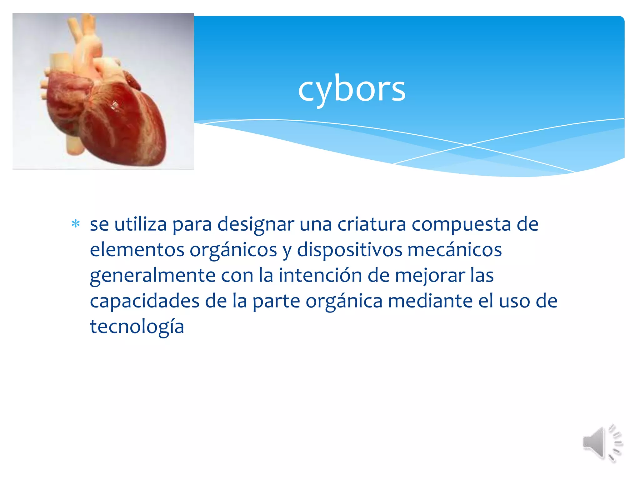 cyborsse utiliza para designar una criatura compuesta de elementos orgánicos y dispositivos mecánicos generalmente con la intención de mejorar las capacidades de la parte orgánica mediante el uso de tecnología