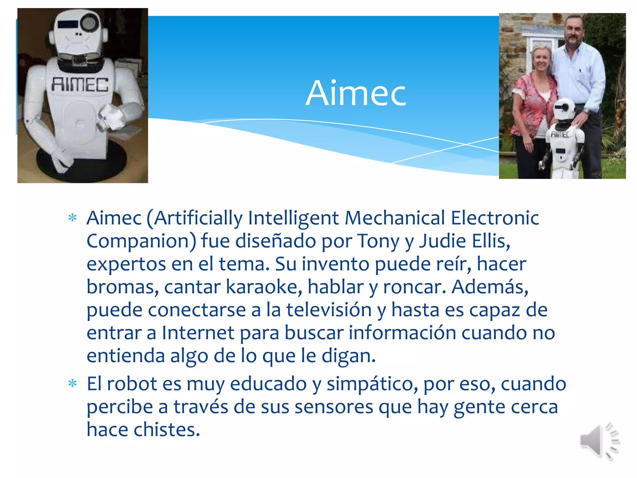AimecAimec (ArtificiallyIntelligentMechanicalElectronicCompanion) fue diseñado por Tony y Judie Ellis, expertos en el tema. Su invento puede reír, hacer bromas, cantar karaoke, hablar y roncar. Además, puede conectarse a la televisión y hasta es capaz de entrar a Internet para buscar información cuando no entienda algo de lo que le digan.El robot es muy educado y simpático, por eso, cuando percibe a través de sus sensores que hay gente cerca hace chistes.