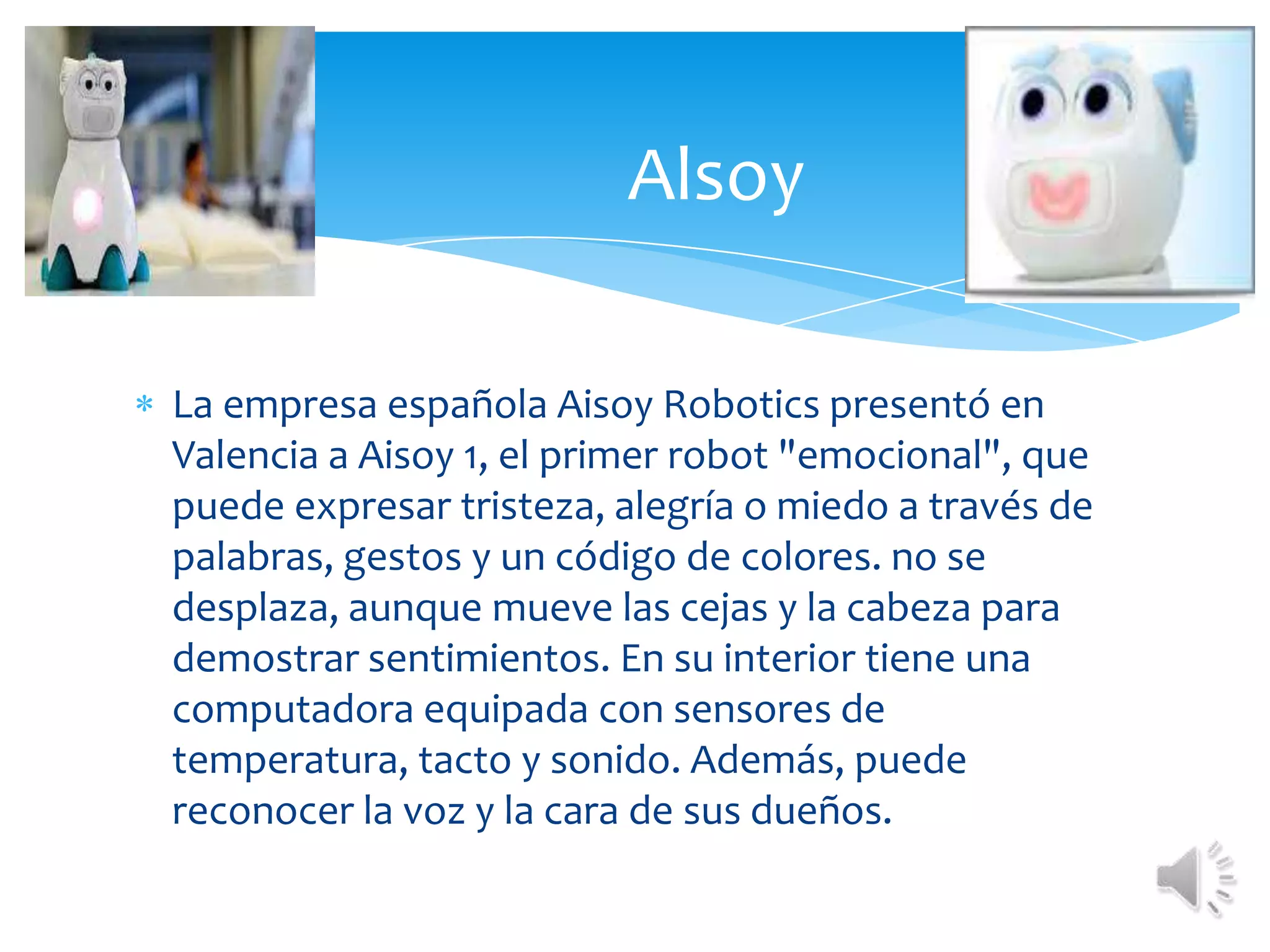 La empresa española AisoyRobotics presentó en Valencia a Aisoy 1, el primer robot "emocional", que puede expresar tristeza, alegría o miedo a través de palabras, gestos y un código de colores. no se desplaza, aunque mueve las cejas y la cabeza para demostrar sentimientos. En su interior tiene una computadora equipada con sensores de temperatura, tacto y sonido. Además, puede reconocer la voz y la cara de sus dueños. Alsoy