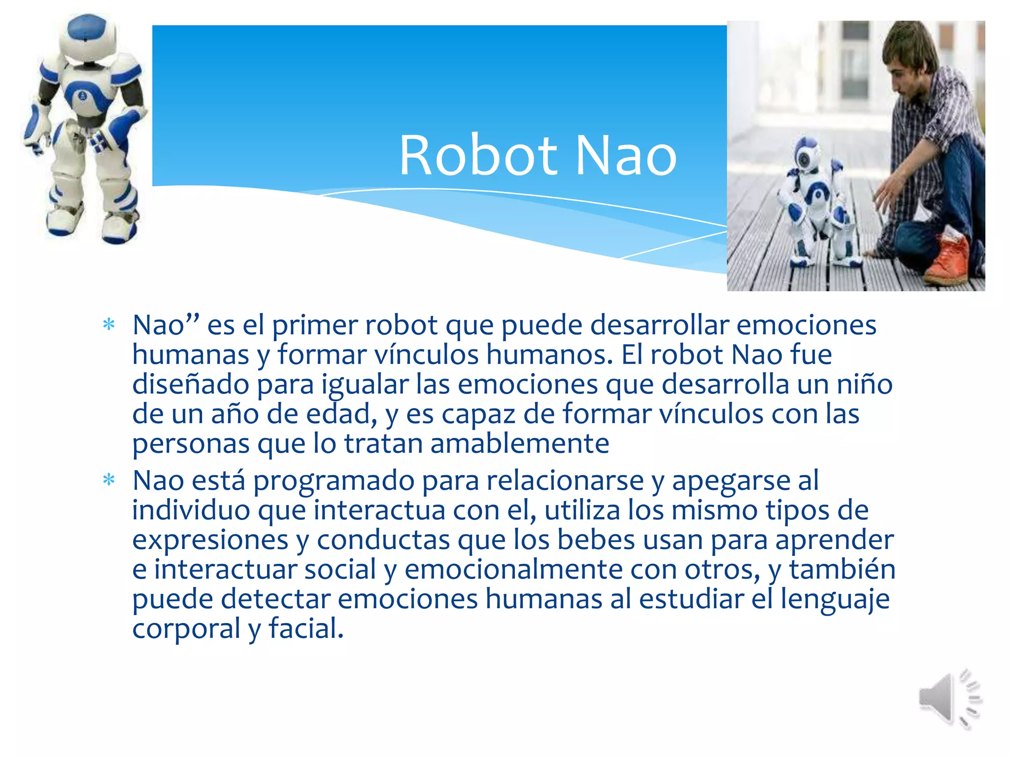 Robot NaoNao” es el primer robot que puede desarrollar emociones humanas y formar vínculos humanos. El robot Nao fue diseñado para igualar las emociones que desarrolla un niño de un año de edad, y es capaz de formar vínculos con las personas que lo tratan amablementeNao está programado para relacionarse y apegarse al individuo que interactua con el, utiliza los mismo tipos de expresiones y conductas que los bebes usan para aprender e interactuar social y emocionalmente con otros, y también puede detectar emociones humanas al estudiar el lenguaje corporal y facial.